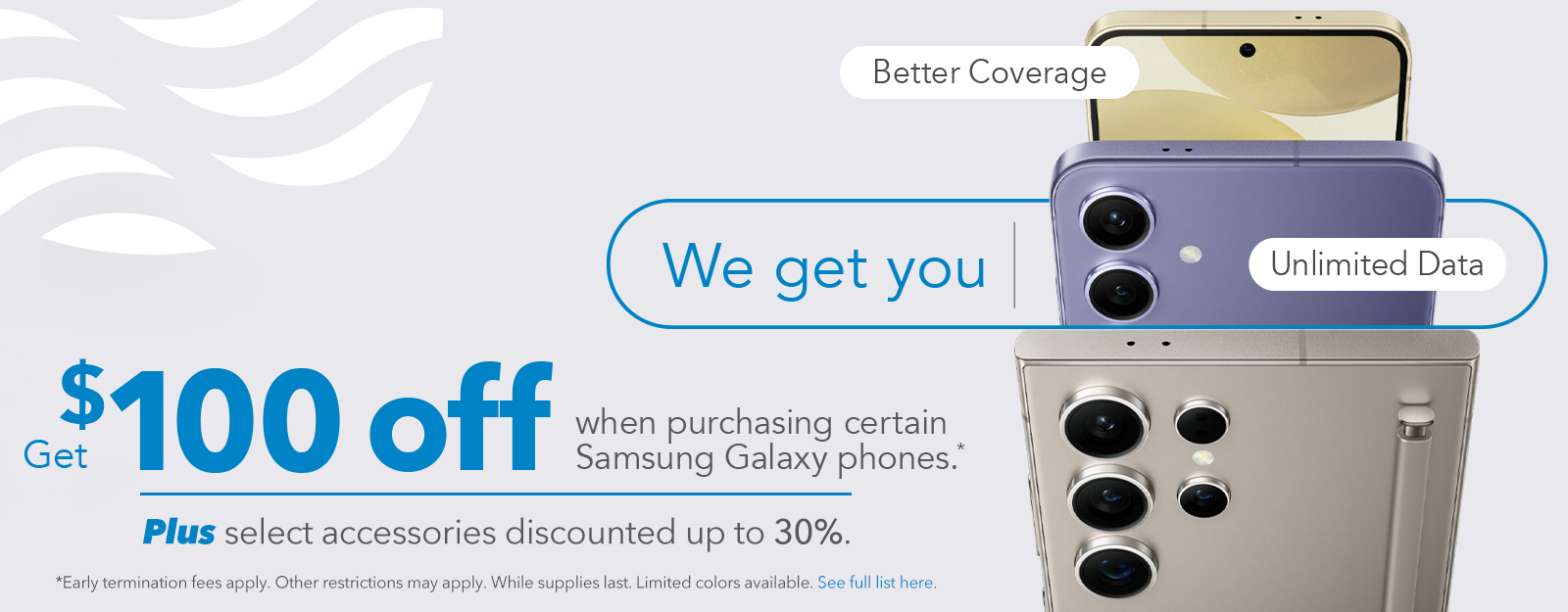 Get $100 off when purchasing certain Samsung Galaxy phones. (Early termination fees apply. Other restrictions may apply. While supplies last. Limited colors available)