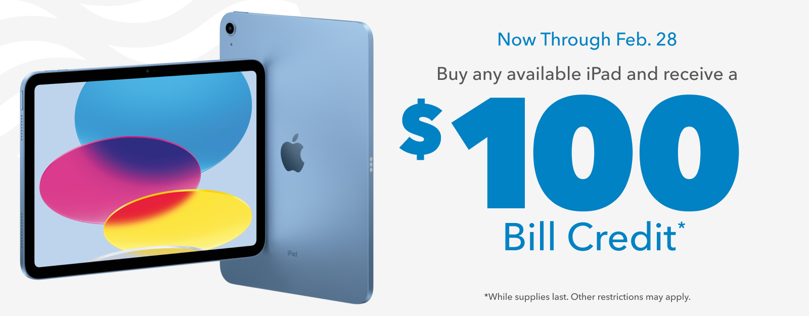 Now Through Feb. 28: Buy any available iPad and receive a $100 Bill Credit. (While supplies last. Other restrictions may apply.)