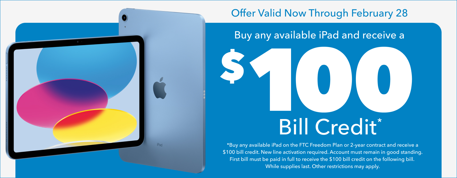 Offer Valid Now Through February 28 - Buy any available iPad and receive a $100 Bill Credit* (Buy any available iPad on the FTC Freedom Plan or 2-year contract and receive a $100 bill credit. New line activation required. Account must remain in good standing. First bill must be paid in full to receive the $100 bill credit on the following bill. While supplies last. Other restrictions may apply.)