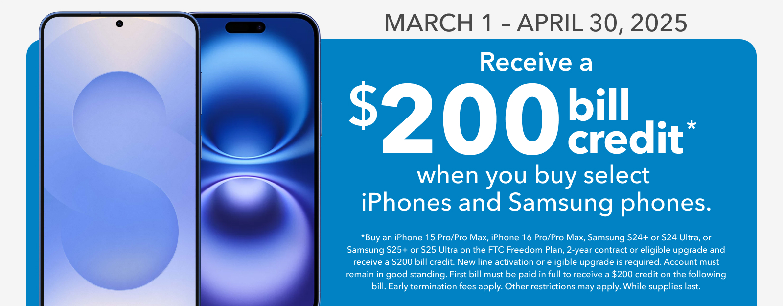 March 1 - April 30, 2025: Receive a $200 bill credit* when you buy select iPhones and Samsung phones.